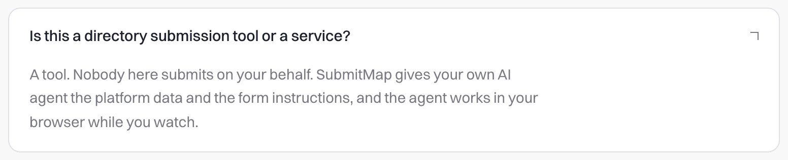 SubmitMap FAQ, open: “Is this a directory submission tool or a service?” answered “A tool. Nobody here submits on your behalf. SubmitMap gives your own AI agent the platform data and the form instructions, and the agent works in your browser while you watch.”