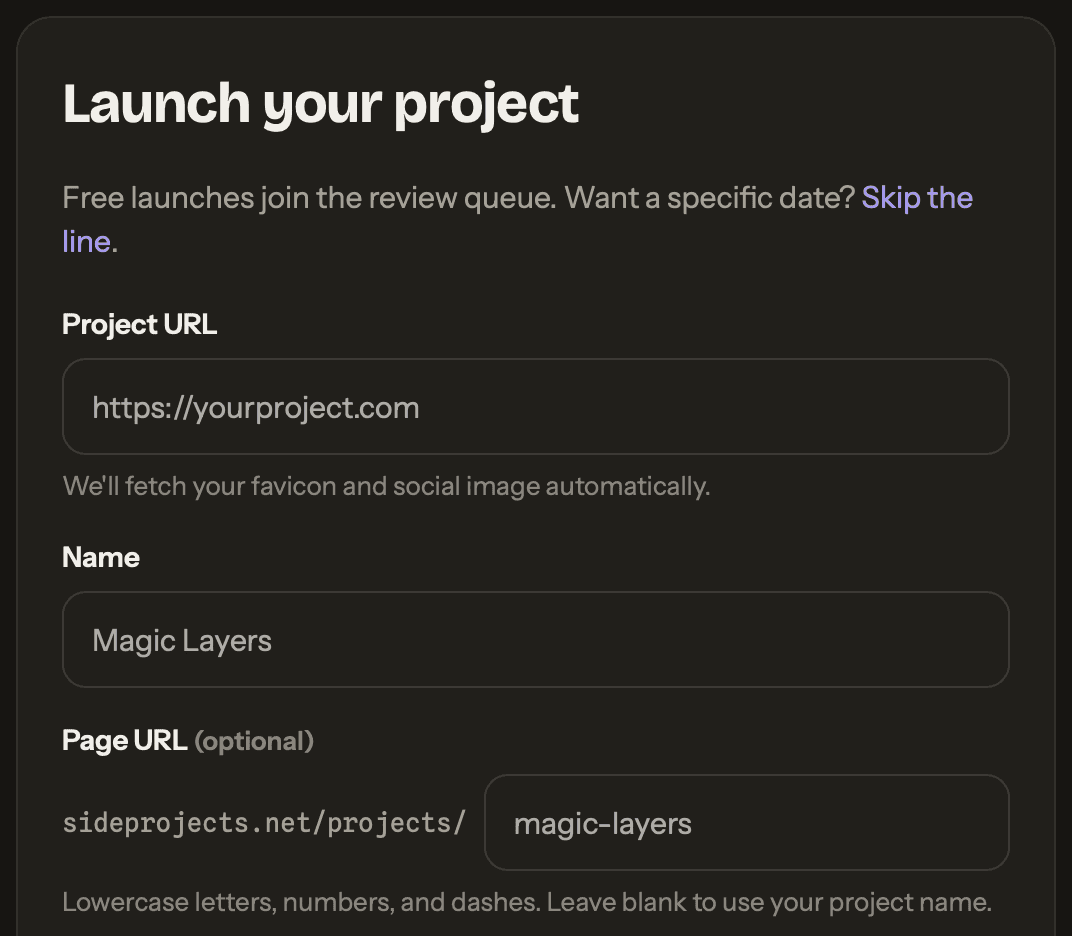 The top of the sideprojects.net submit form in its dark theme, headed Launch your project, with the line “Free launches join the review queue. Want a specific date? Skip the line.” above three fields. Project URL shows the placeholder https://yourproject.com over a note that the favicon and social image are fetched automatically. Name holds a sample project name in grey. Page URL (optional) follows the prefix sideprojects.net/projects/ with a matching sample address.