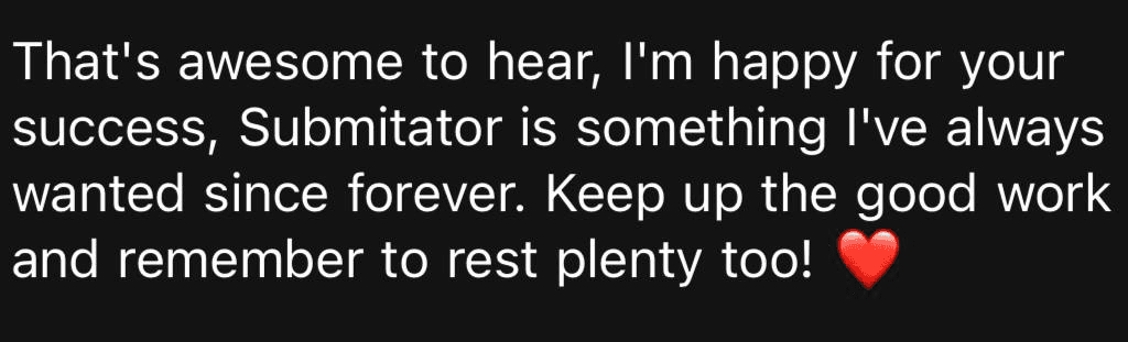 Customer message: that's awesome to hear, I'm happy for your success, Submitator is something I've always wanted since forever. Keep up the good work and remember to rest plenty too!