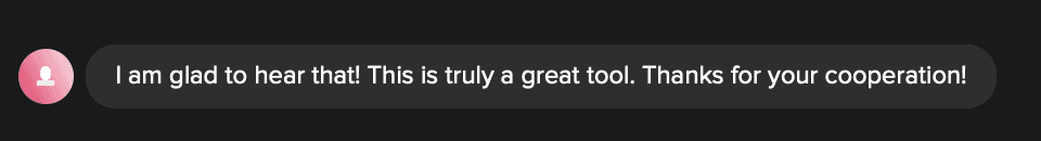 Customer chat message: I am glad to hear that! This is truly a great tool. Thanks for your cooperation!