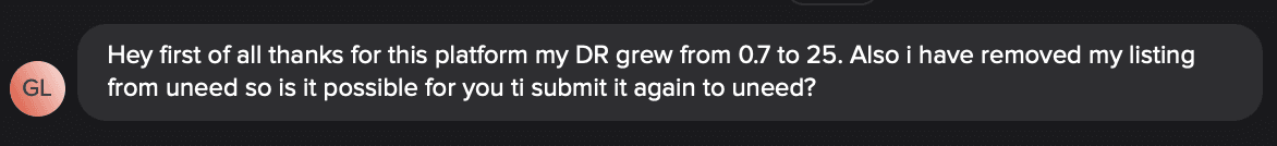 Customer chat: thanks for this platform, my DR grew from 0.7 to 25. Also I have removed my listing from Uneed, so is it possible for you to submit it again to Uneed?